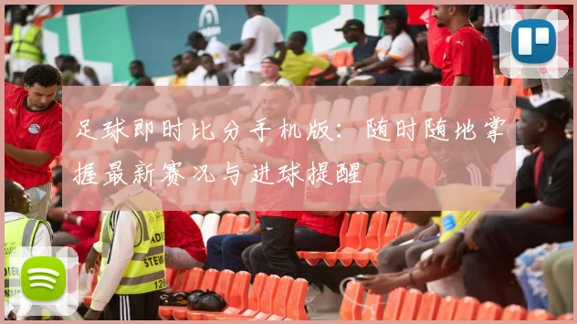 足球即时比分手机版：随时随地掌握最新赛况与进球提醒