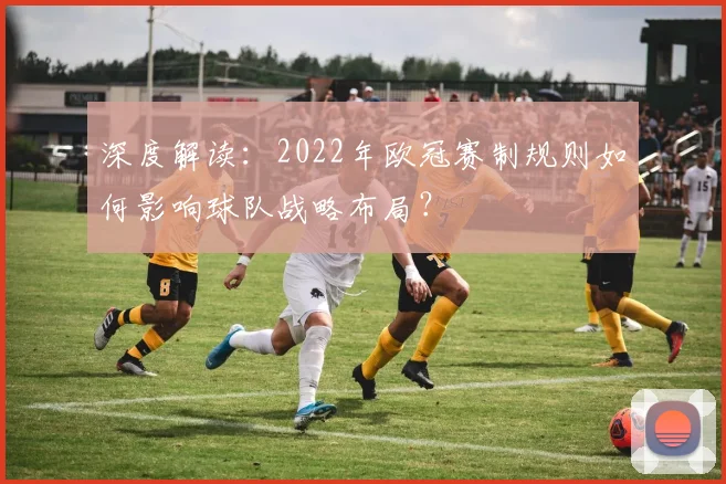 深度解读：2022年欧冠赛制规则如何影响球队战略布局？