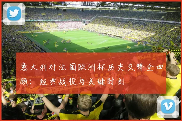 意大利对法国欧洲杯历史交锋全回顾：经典战役与关键时刻