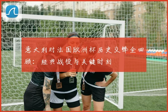 意大利对法国欧洲杯历史交锋全回顾：经典战役与关键时刻