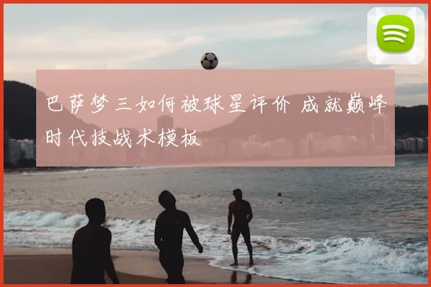 巴萨梦三如何被球星评价 成就巅峰时代技战术模板