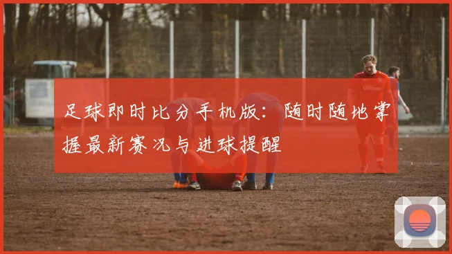 足球即时比分手机版：随时随地掌握最新赛况与进球提醒