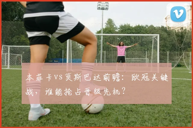 本菲卡vs莫斯巴达前瞻：欧冠关键战，谁能抢占晋级先机？