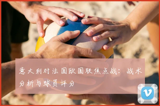 意大利对法国欧国联焦点战：战术分析与球员评分