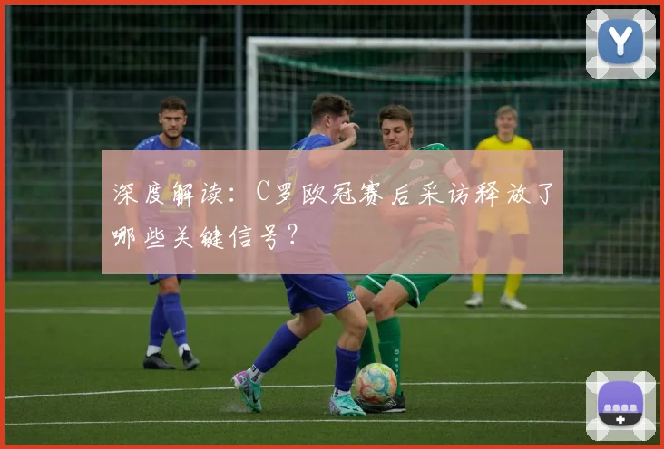 深度解读：C罗欧冠赛后采访释放了哪些关键信号？
