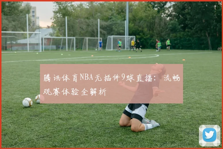腾讯体育NBA无插件9球直播：流畅观赛体验全解析