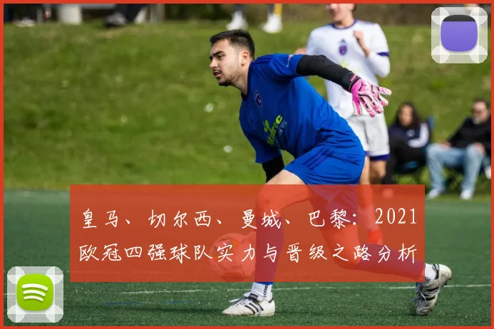 皇马、切尔西、曼城、巴黎：2021欧冠四强球队实力与晋级之路分析
