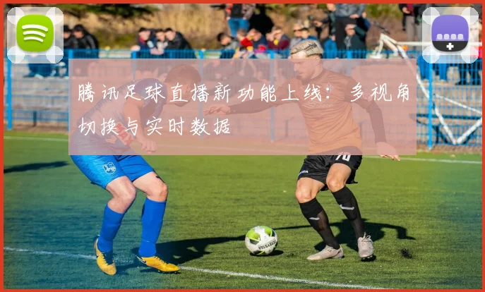 腾讯足球直播新功能上线：多视角切换与实时数据