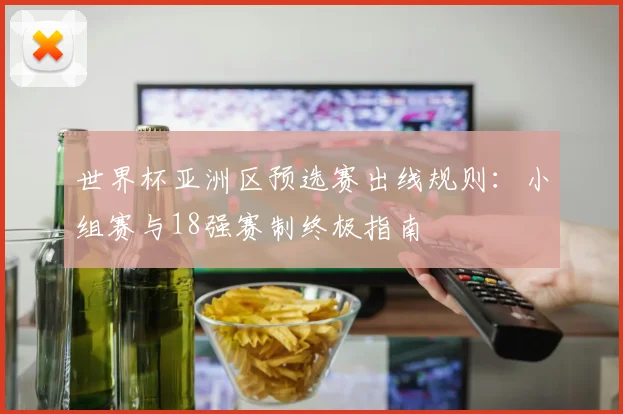 世界杯亚洲区预选赛出线规则：小组赛与18强赛制终极指南