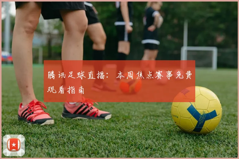 腾讯足球直播：本周焦点赛事免费观看指南