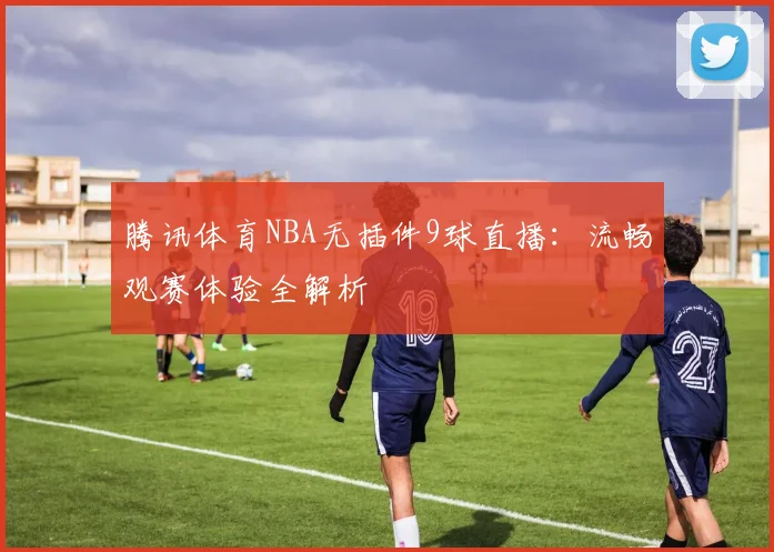 腾讯体育NBA无插件9球直播：流畅观赛体验全解析