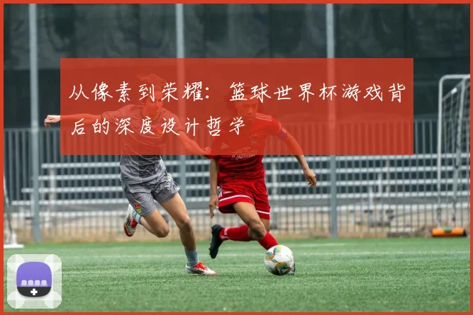 从像素到荣耀：篮球世界杯游戏背后的深度设计哲学