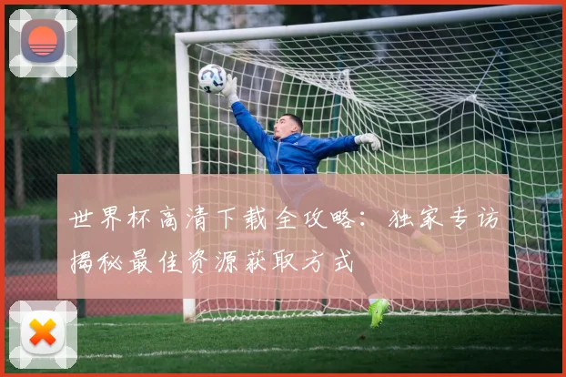 世界杯高清下载全攻略：独家专访揭秘最佳资源获取方式