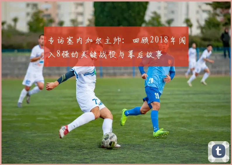 专访塞内加尔主帅：回顾2018年闯入8强的关键战役与幕后故事