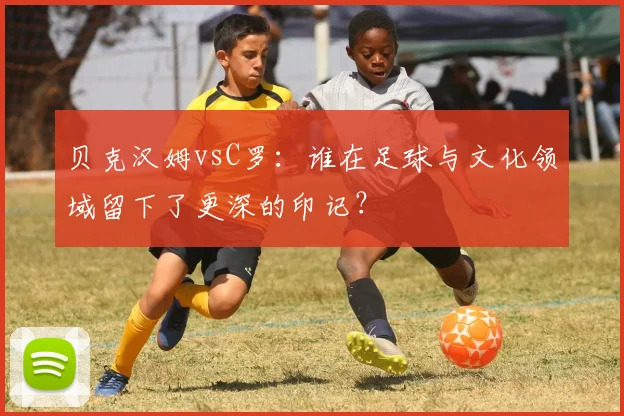 贝克汉姆vsC罗：谁在足球与文化领域留下了更深的印记？