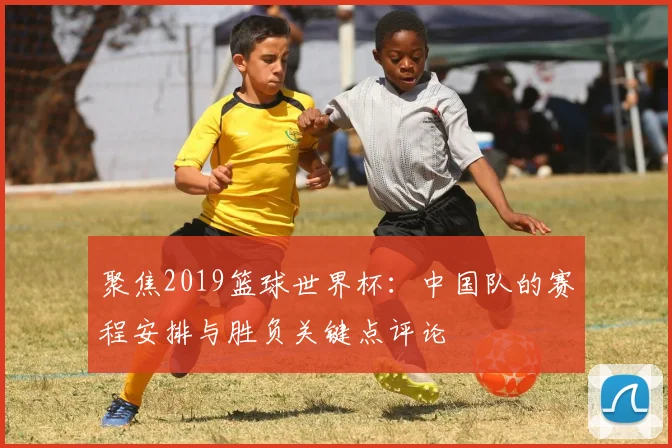 聚焦2019篮球世界杯：中国队的赛程安排与胜负关键点评论