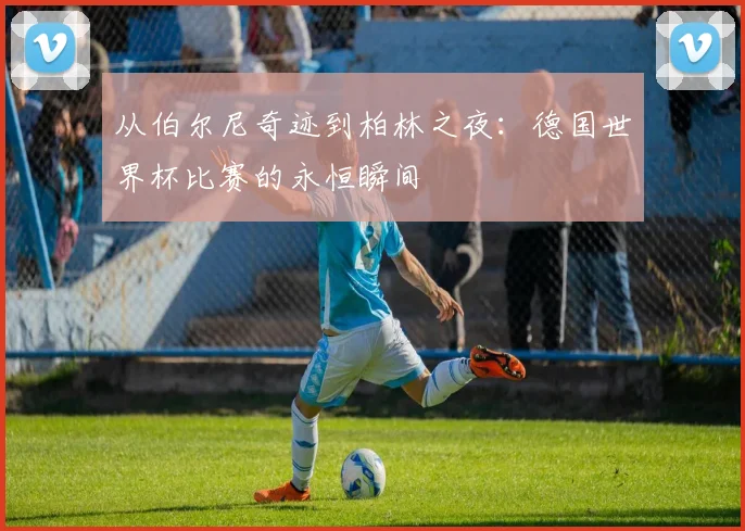 从伯尔尼奇迹到柏林之夜：德国世界杯比赛的永恒瞬间
