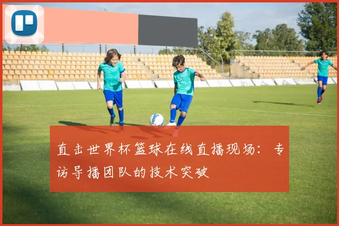 直击世界杯篮球在线直播现场：专访导播团队的技术突破