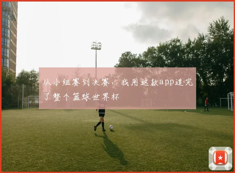 从小组赛到决赛，我用这款app追完了整个篮球世界杯