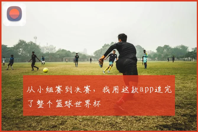 从小组赛到决赛，我用这款app追完了整个篮球世界杯