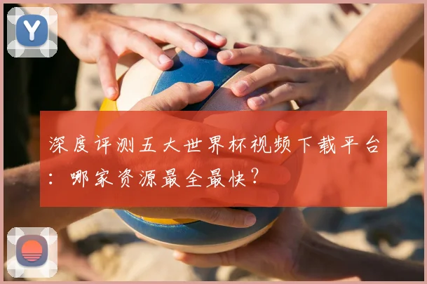 深度评测五大世界杯视频下载平台：哪家资源最全最快？