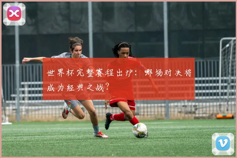 世界杯完整赛程出炉：哪场对决将成为经典之战？