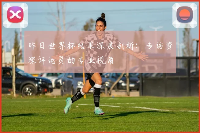 昨日世界杯结果深度剖析：专访资深评论员的专业视角