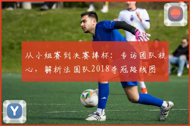 从小组赛到决赛捧杯：专访团队核心，解析法国队2018夺冠路线图
