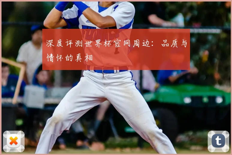 深度评测世界杯官网周边：品质与情怀的真相