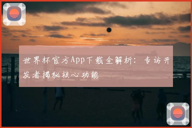 世界杯官方App下载全解析：专访开发者揭秘核心功能